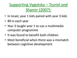 Supporting Vygotsky – Tzuriel and
Shamir (2007):
• In Israel, year 1 kids paired with year 3 kids
• 89 in each year
• Year 3 taught year 1 to use a multimedia
computer programme
• It was found to benefit both children
• Most beneficial when there was a mismatch
between cognitive development
 