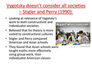Vygotsky doesn’t consider all societies
– Stigler and Perry (1990):
• Looking at relevance of Vygotsky’s
work to both constructivist and
individualist societies
• Believed that his theory is more
suited to constructivist cultures
• Stigler and Perry compared
American and Asian schools
• They found that Asian schools were
taught maths more effectively
using group work, than
individualist American classes
 