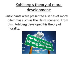 Kohlberg’s theory of moral
development:
Participants were presented a series of moral
dilemmas such as the Heinz scenario. From
this, Kohlberg developed his theory of
morality.
 