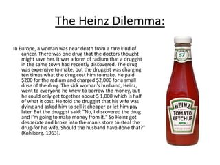 The Heinz Dilemma:
In Europe, a woman was near death from a rare kind of
cancer. There was one drug that the doctors thought
might save her. It was a form of radium that a druggist
in the same town had recently discovered. The drug
was expensive to make, but the druggist was charging
ten times what the drug cost him to make. He paid
$200 for the radium and charged $2,000 for a small
dose of the drug. The sick woman's husband, Heinz,
went to everyone he knew to borrow the money, but
he could only get together about $ 1,000 which is half
of what it cost. He told the druggist that his wife was
dying and asked him to sell it cheaper or let him pay
later. But the druggist said: "No, I discovered the drug
and I'm going to make money from it." So Heinz got
desperate and broke into the man's store to steal the
drug-for his wife. Should the husband have done that?"
(Kohlberg, 1963).
 