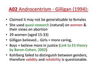A02 Androcentrism - Gilligan (1994):
• Claimed it may not be generalisable to females
• She used quasi-research (natural) on women &
their views on abortion
• 29 women (aged 15-33)
• Gilligan believed… Girls = more caring,
• Boys = believe more in justice (Link to ES theory
by Baron-Cohen, 2002)
• Kohlberg failed to distinguish between genders,
therefore validity and reliability is questionable.
 