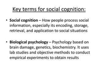 Key terms for social cognition:
• Social cognition – How people process social
information, especially its encoding, storage,
retrieval, and application to social situations
• Biological psychology – Psychology based on
brain damage, genetics, biochemistry. It uses
lab studies and objective methods to conduct
empirical experiments to obtain results
 