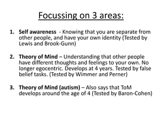 Focussing on 3 areas:
1. Self awareness - Knowing that you are separate from
other people, and have your own identity (Tested by
Lewis and Brook-Gunn)
2. Theory of Mind – Understanding that other people
have different thoughts and feelings to your own. No
longer egocentric. Develops at 4 years. Tested by false
belief tasks. (Tested by Wimmer and Perner)
3. Theory of Mind (autism) – Also says that ToM
develops around the age of 4 (Tested by Baron-Cohen)
 