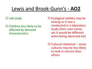 Lewis and Brook-Gunn’s - AO2
 Lab study
 Children less likely to be
affected by demand
characteristics
 Ecological validity may be
lacking as it was a
conducted in a laboratory
study (their own home,
yet it would be different
when being observed etc)
 Cultural relativism – some
cultures may be less likely
to look in mirrors than
others
 