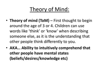 Theory of Mind:
• Theory of mind (ToM) – First thought to begin
around the age of 3 or 4. Children can use
words like ‘think’ or ‘know’ when describing
someone else, as it is the understanding that
other people think differently to you.
• AKA… Ability to intuitively comprehend that
other people have mental states
(beliefs/desires/knowledge etc)
 