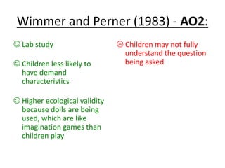 Wimmer and Perner (1983) - AO2:
 Lab study
 Children less likely to
have demand
characteristics
 Higher ecological validity
because dolls are being
used, which are like
imagination games than
children play
 Children may not fully
understand the question
being asked
 