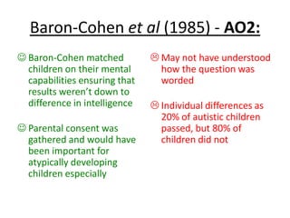 Baron-Cohen et al (1985) - AO2:
 Baron-Cohen matched
children on their mental
capabilities ensuring that
results weren’t down to
difference in intelligence
 Parental consent was
gathered and would have
been important for
atypically developing
children especially
 May not have understood
how the question was
worded
 Individual differences as
20% of autistic children
passed, but 80% of
children did not
 