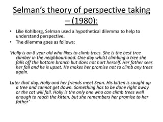 Selman’s theory of perspective taking
– (1980):
• Like Kohlberg, Selman used a hypothetical dilemma to help to
understand perspective.
• The dilemma goes as follows:
‘Holly is an 8 year old who likes to climb trees. She is the best tree
climber in the neighbourhood. One day whilst climbing a tree she
falls off the bottom branch but does not hurt herself. Her father sees
her fall and he is upset. He makes her promise not to climb any trees
again.
Later that day, Holly and her friends meet Sean. His kitten is caught up
a tree and cannot get down. Something has to be done right away
or the cat will fall. Holly is the only one who can climb trees well
enough to reach the kitten, but she remembers her promise to her
father’
 