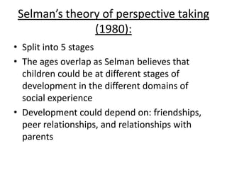 Selman’s theory of perspective taking
(1980):
• Split into 5 stages
• The ages overlap as Selman believes that
children could be at different stages of
development in the different domains of
social experience
• Development could depend on: friendships,
peer relationships, and relationships with
parents
 