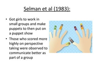 Selman et al (1983):
• Got girls to work in
small groups and make
puppets to then put on
a puppet show
• Those who scored more
highly on perspective
taking were observed to
communicate better as
part of a group
 