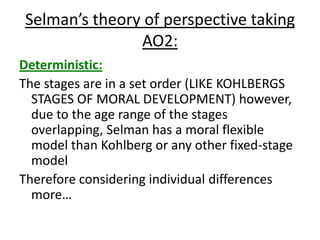 Selman’s theory of perspective taking
AO2:
Deterministic:
The stages are in a set order (LIKE KOHLBERGS
STAGES OF MORAL DEVELOPMENT) however,
due to the age range of the stages
overlapping, Selman has a moral flexible
model than Kohlberg or any other fixed-stage
model
Therefore considering individual differences
more…
 