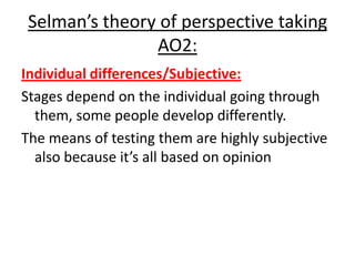 Selman’s theory of perspective taking
AO2:
Individual differences/Subjective:
Stages depend on the individual going through
them, some people develop differently.
The means of testing them are highly subjective
also because it’s all based on opinion
 