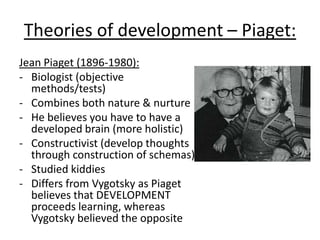 Theories of development – Piaget:
Jean Piaget (1896-1980):
- Biologist (objective
methods/tests)
- Combines both nature & nurture
- He believes you have to have a
developed brain (more holistic)
- Constructivist (develop thoughts
through construction of schemas)
- Studied kiddies
- Differs from Vygotsky as Piaget
believes that DEVELOPMENT
proceeds learning, whereas
Vygotsky believed the opposite
 