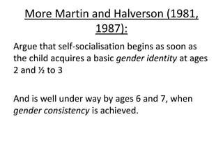 Martin et al(probs Halverson, let’s face it…) (1995)
- 4 to 5 year olds were shown unfamiliar gender
neutral toys
- And were told whether they were ‘for boys’ or
‘for girls’
- Boys preferred boys objects, and girls preferred
girls.
- However, in another experiment, the same toys
were used, but were labelled oppositely, and they
found that the matched-gender toys were
preferred
 