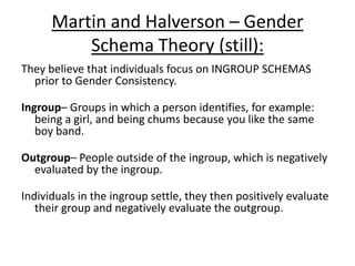 Evaluating Gender Schema Theory:
• Lab studies – improved reliability if
repeated to get consistent results
• Lab studies – objective, and gather
quantitative data, which is also more
reliable, and easily analysed.
• Unfalsifiable (good and bad) – it can’t
be proved or disproved.
• Cultural relativism – Different
cultures have very different attitudes
• Historical validity – Martin &
Halverson was 1981… Views change
over time e.g. homosexuality
• Reductionist – Thought processes
only, doesn’t account for biological or
social factors
• Subjective – Opinion based
• Longitudinal studies (2-6 weeks from
Slaby and Frey) may suffer from
attrition rates.
 