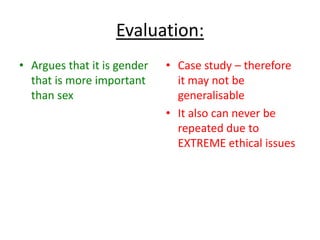 Young et al (1964) – Influence of
hormones (monkeys)
• Researched female
monkeys, who were exposed to
male hormones during prenatal
period
• Found that these monkeys
were more likely to engage in
‘rough-and-tumble’ than the
female monkeys who had not
been exposed.
 