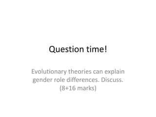 Wood and Eagly (2002):
• Physical differences between men and women
cause psychological differences
• Men are taller, larger, and faster – they are
viewed as more effective hunters
• Women are able to give birth and feed children –
seen as caring for offspring
• Each sex develops characteristics for the tasks
their sex typically performs
 