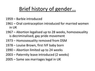Brief history of gender…
1959 – Barbie introduced
1961 – Oral contraception introduced for married women
in UK
1967 – Abortion legalised up to 28 weeks, homosexuality
is decriminalised, gay pride movement
1973 – Homosexuality removed from DSM
1978 – Louise Brown, first IVF baby born
1990 – Abortion limited up to 24 weeks
2003 – Paternity leave introduced (2 weeks)
2005 – Same sex marriages legal in UK
 