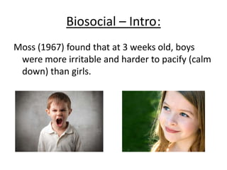 Money and Erhardt (1972):
• Anatomy at birth determines
how infant is socialised
• Money &Erhardt claim there is a
period where a child’s gender is
still flexible before the age of 3
This is contradictory to the Case
of David Reimer
(Bruce/Brenda/David) (1965)
who was only 6 months when his
gender was reassigned –
who, Money and Erhardt were
involved with… AWKWARD.
 
