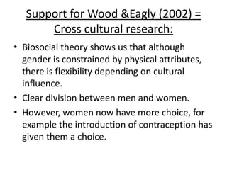 Biosocial – evaluation:
• Holistic – although not
entirely. It’s more ‘less
reductionist’ as is looks at
both biological and social
factors
• Nature v.s. Nurture – It
looks at both, less
reductionist.
• Cultural relativism –
Considered in Wood and
Eagly’s research
 
