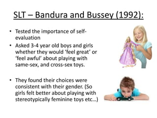 Parental influence - Smith and Lloyd
(1978) – Baby X studies:
• ‘Baby-X’ studies are where the true
gender of the child is unknown, or
externally changed through name-change
and clothing-change
• Adults played with the children, who were
either dressed as boys or girls.
• ‘Boys’ were bounced/jiggled, more
physical movement. Whereas play with
‘girls’ was more gentle.
• The same was true with gender-typed
toys. So ‘boys’ were given squeaky
hammers, whereas ‘girls’ got dolls.
 