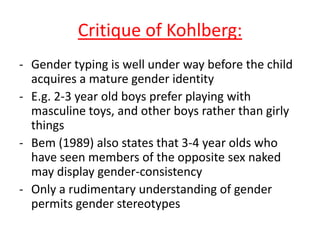 Critique of Kohlberg:
- Gender typing is well under way before
the child acquires a mature gender
identity (Martin & Halverson, 1981)
- E.g. 2-3 year old boys prefer playing
with masculine toys, and other boys
rather than girly things
- Bem (1989) also states that 3-4 year
olds who have seen members of the
opposite sex naked may display gender-
consistency
- Only a rudimentary understanding of
gender permits gender stereotypes
 