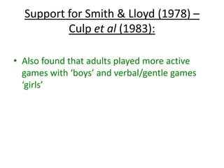 Peer influence – additional studies:
Maccoby (1998) – ‘Peers are primary socialising
agents of gender development’ though, not so
much as infancy.
Lamb and Roopharine (1979) – Observed pre-
school children at play. They found that when
male-typed behaviour was enforced in boys, it
lasted longer than it did in girls. This
reinforcement only acts as a reminder of what’s
already known.
 