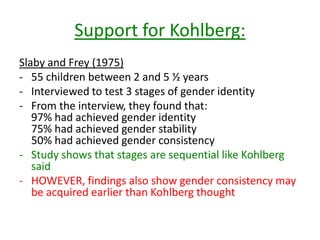 Support for Kohlberg:
Slaby and Frey (1975)
- 55 children between 2 and 5 ½ years
- Interviewed to test 3 stages of gender
identity
- From the interview, they found that:
97% had achieved gender identity
75% had achieved gender stability
50% had achieved gender consistency
- Study shows that stages are sequential like
Kohlberg said
- HOWEVER, findings also show gender
consistency may be acquired earlier than
Kohlberg thought
 