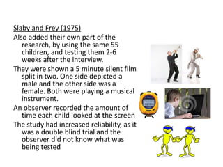 Schema theory - Martin and
Halverson (1981):
2 key factors that differ from Kohlberg
1. They believe that the process of
understanding gender occurs before gender
consistency is achieved.
2. Martin and Halverson also suggest that
stereotypes affect later behaviour.
 