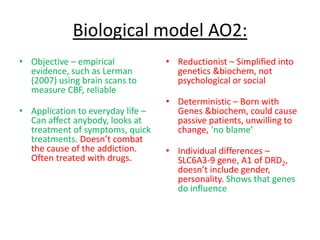Biological model AO2:
• Objective – empirical
evidence, such as Lerman
(2007) using brain scans to
measure CBF, reliable
• Application to everyday life –
Can affect anybody, looks at
treatment of symptoms, quick
treatments. Doesn’t combat
the cause of the addiction.
Often treated with drugs.
• Reductionist – Simplified into
genetics &biochem, not
psychological or social
• Deterministic – Born with
Genes &biochem, could cause
passive patients, unwilling to
change, ‘no blame’
• Individual differences –
SLC6A3-9 gene, A1 of DRD2,
doesn’t include gender,
personality. Shows that genes
do influence
 