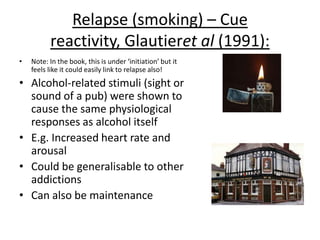 Relapse (smoking/gambling) Marlatt
and George (1984):
• Marlatt and George found that
multiple trigger cues increase
the chance of relapse
• As if an addict comes into
contact with a trigger cue of
substance after a period of
abstinence…
• They have that classical
conditioning of association
with that trigger, making them
more likely to relapse
 