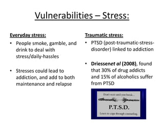 Vulnerabilities - Stress AO2:
• Relates to real life as
many people have
addictions, therefore
has ecological validity
• Arguably, mundane
realism
• Quantitative data
collected on those with
PTSD, increases
reliability etc
• Individual differences
(hardiness etc)
• Extraneous variables
• Simplistic? Only looks at
stressors, not biology?
 