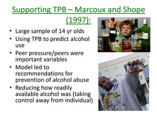 Supporting TPB – Wall et al (1998):
• Used TPB for undergrad.
students
• Useful in predicting
excessive drinking
• Researchers believed it
could be improved if it
included gender-specific
alcohol outcome
expectancies.
 