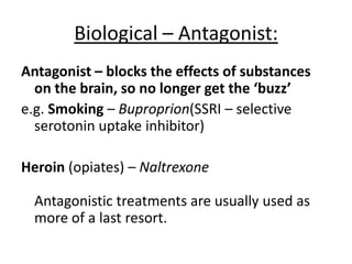 Biological treatments – AO2:
• Biological
• Safer than the opiates or
tobacco
• Cheap
• Quick/fast
• Deterministic – removes
blame from the patients
• Still reliant on a drug (agonist)
• Drug can become addictive
also
• Side effects
• Black market for methadone
• Methadone can kill you
• Reductionist, should be
catered to an individual’s
needs
• Individual differences doesn’t
look at social/psychological,
treatments may not be
appropriate
• Deterministic – patients may
feel they can’t be cured
 