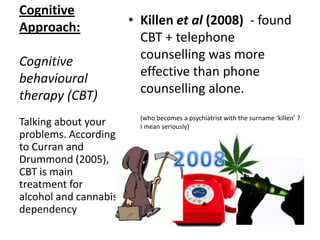 Cognitive
Approach:
Cognitive
behavioural
therapy (CBT)
• Cavalloet al (2007)
compared
- weekly CBT @ 45mins
- to behavioural counselling
for 10-15mins 3x a week
• CBT was more effective for
adolescents who wanted to
stop smoking
Talking about your
problems. According
to Curran and
Drummond (2005),
CBT is main
treatment for
alcohol and cannabis
dependancy
 