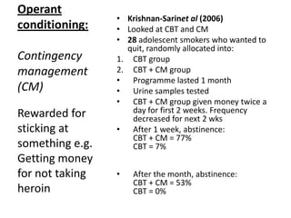 Operant
conditioning:
Contingency
management
(CM)
• Higgins et al (1994)
• USA
• 28 cocaine addicts (all white
males from Vermont)
• Urine tested
• Clear urine = money reward
• Money increased the more clean
samples in a row
• Given advice on best ways to
spend their vouchers
• Norm drug programme drop-out
rates = 70% within 6 weeks
• This programme: 85% stayed 12
weeks
2/3 stayed 6 months!
Rewarded for
sticking at
something e.g.
Getting money
for not taking
heroin
 