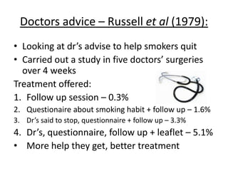 Helplines – Platt et al (1997):
• Assessing effectiveness of smoking
helpline (Smokeline) in Scotland
• 848 of adult smokers, followed up 1
year after their initial call
• 143 of the 848 sample (nearly 24%)
reported they’d stopped smoking
• 88% said they’d ‘made changes’
• During the 2nd year, smoking prevalence
was 6% lower than it was before the
campaign
• It reached a lot of people, and helped
them. Yay.
 