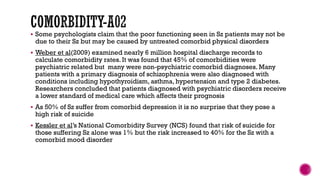  Some psychologists claim that the poor functioning seen in Sz patients may not be
due to their Sz but may be caused by untreated comorbid physical disorders
 Weber et al(2009) examined nearly 6 million hospital discharge records to
calculate comorbidity rates. It was found that 45% of comorbidities were
psychiatric related but many were non-psychiatric comorbid diagnoses. Many
patients with a primary diagnosis of schizophrenia were also diagnosed with
conditions including hypothyroidism, asthma, hypertension and type 2 diabetes.
Researchers concluded that patients diagnosed with psychiatric disorders receive
a lower standard of medical care which affects their prognosis
 As 50% of Sz suffer from comorbid depression it is no surprise that they pose a
high risk of suicide
 Kessler et al’s National Comorbidity Survey (NCS) found that risk of suicide for
those suffering Sz alone was 1% but the risk increased to 40% for the Sz with a
comorbid mood disorder
 
