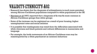  Research has shown that the diagnosis of schizophrenia is much more prevalent
among African-Caribbean populations compared to white populations in the UK
 Harrison et al(1997) reported that a diagnosis of Sz was 8x more common in
African-Caribbean groups than white groups
 Some of the increase can be explained as a result of poor housing, higher
unemployment rates and social isolation
 It is possible that misdiagnosis may result from the difficulties associated with
white clinicians and black patients and cultural differences in mannerisms and
language
 For example, the body movements of an African-Caribbean man may be
misinterpreted by a white psychiatrist as catatonic behaviour
 