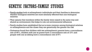 Family studies look at schizophrenic individuals and their families to determine
whether biological relatives are more similarly effected than non-biological
relatives
 They assume that members within the family were raised in the same way and
shared an environment; this helps to rule out environmental influences
 Family studies have established that sz is more common among biological relatives
or schizophrenics and the closer they are genetically the greater the risk
 Gottesman found that children with two schizophrenic parents have a concordance
rate of 46%, children with one sz parent have a concordance rate of 13% and
people with one sz sibling have a concordance rate of 9%
 