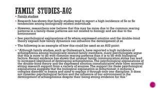  Family studies
 Research has shown that family studies tend to report a high incidence of Sz or Sz
tendencies among biologically related individuals
 However, researchers now believe that this may be more due to the common rearing
patterns in a family-these patterns are not related to biology and are due to the
environment
 See psychological explanations of Sz where expressed emotion and the double-bind
theory explain how family dynamics can influence the development of sz
 The following is an example of how this could be used as an A02 point:
 “Although family studies, such as Gottesman’s, have reported a high incidence of
schizophrenia among biologically related family members, many psychologists argue
that this is more to do with common rearing patterns than it is to do with biological
factors. Recent evidence has shown that unusual family communication styles can lead
to increased likelihood of developing schizophrenia.The psychological explanations of
the double-bind theory and the expressed emotion communicative style have received
strong research support from a variety of sources.The support for these psychological
explanations suggests that the biological explanation is reductionist; it reduces a
complex disorder to basics and aims to explain it through only one discipline. It does
not consider psychological factors and the influence of our environment in the
development of schizophrenia despite their being strong evidence for this.”
 