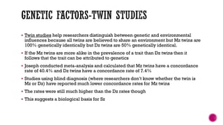  Twin studies help researchers distinguish between genetic and environmental
influences because all twins are believed to share an environment but Mz twins are
100% genetically identically but Dz twins are 50% genetically identical.
 If the Mz twins are more alike in the prevalence of a trait than Dz twins then it
follows that the trait can be attributed to genetics
 Joseph conducted meta-analysis and calculated that Mz twins have a concordance
rate of 40.4% and Dz twins have a concordance rate of 7.4%
 Studies using blind diagnosis (where researchers don’t know whether the twin is
Mz or Dz) have reported much lower concordance rates for Mz twins
 The rates were still much higher than the Dz rates though
 This suggests a biological basis for Sz
 