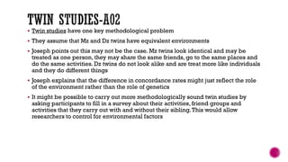  Twin studies have one key methodological problem
 They assume that Mz and Dz twins have equivalent environments
 Joseph points out this may not be the case. Mz twins look identical and may be
treated as one person, they may share the same friends, go to the same places and
do the same activities. Dz twins do not look alike and are treat more like individuals
and they do different things
 Joseph explains that the difference in concordance rates might just reflect the role
of the environment rather than the role of genetics
 It might be possible to carry out more methodologically sound twin studies by
asking participants to fill in a survey about their activities, friend groups and
activities that they carry out with and without their sibling.This would allow
researchers to control for environmental factors
 