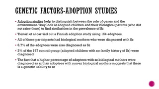  Adoption studies help to distinguish between the role of genes and the
environment.They look at adopted children and their biological parents (who did
not raise them) to find similarities in the prevalence of Sz
 Tienari et al carried out a Finnish adoption study using 164 adoptees
 All of these participants had biological mothers who were diagnosed with Sz
 6.7% of the adoptees were also diagnosed as Sz
 2% of the 197 control group (adopted children with no family history of Sz) were
diagnosed
 The fact that a higher percentage of adoptees with sz biological mothers were
diagnosed as sz than adoptees with non-sz biological mothers suggests that there
is a genetic liability to sz
 