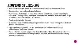  Adoption studies are useful in untangling genetic and environmental factor
 However, they are methodologically flawed
 They assume that adoptees are not selectively placed and parents who adopt a
child with a schizophrenic biological parent are not different from those who adopt
a child with a normal genetic background
 This is unlikely to be the case
 In many modern countries adoptive parents are made aware of the potential child’s
genetic background
 Joseph points out that only certain people may be willing to a child with
schizophrenic biological parents
 These adoptive parents might have shared traits that skew the results of adoption
studies or may behave differently towards the child than they would towards any
other adoptive child
 
