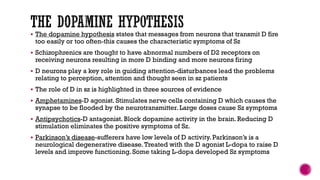  The dopamine hypothesis states that messages from neurons that transmit D fire
too easily or too often-this causes the characteristic symptoms of Sz
 Schizophrenics are thought to have abnormal numbers of D2 receptors on
receiving neurons resulting in more D binding and more neurons firing
 D neurons play a key role in guiding attention-disturbances lead the problems
relating to perception, attention and thought seen in sz patients
 The role of D in sz is highlighted in three sources of evidence
 Amphetamines-D agonist. Stimulates nerve cells containing D which causes the
synapse to be flooded by the neurotransmitter. Large doses cause Sz symptoms
 Antipsychotics-D antagonist. Block dopamine activity in the brain. Reducing D
stimulation eliminates the positive symptoms of Sz.
 Parkinson’s disease-sufferers have low levels of D activity. Parkinson’s is a
neurological degenerative disease.Treated with the D agonist L-dopa to raise D
levels and improve functioning. Some taking L-dopa developed Sz symptoms
 
