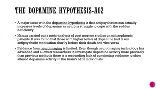  A major issue with the dopamine hypothesis is that antipsychotics can actually
increases levels of dopamine as neurons struggle to cope with the sudden
deficiency
 Haracz carried out a meta-analysis of post mortem studies on schizophrenic
patients. It was found that those with higher levels of dopamine had taken
antipsychotic medication shortly before their death and vice versa
 Evidence from neuroimaging is limited. Even though neuroimaging technology has
advanced and allowed researchers to investigate dopamine activity more precisely
than previous methods there is a resounding lack of convincing evidence to show
altered dopamine activity in the brain’s of Sz individuals.
 