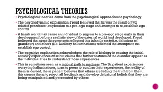  Psychological theories come from the psychological approaches to psychology
 The psychodynamic explanation. Freud believed that Sz was the result of two
related processes; -regression to a pre-ego stage and attempts to re-establish ego
control
 A harsh world may cause an individual to regress to a pre-ego stage early in their
development before a realistic view of the external world had developed. Freud
believed that some Sz symptoms reflected this infantile state(i.e. delusions of
grandeur) and others (i.e. auditory hallucinations) reflected the attempts to re-
establish ego control.
 The cognitive explanation acknowledges the role of biology in causing the initial
sensory experiences of sz but claims that further features of the disorder appear as
the individual tries to understand those experiences
 This is sometimes seen as a rational path to madness.The Sz patient experiences
worrying hallucinations, turns to peers to confirm their experiences, the reality of
them is denied, the sz patient believes that others are hiding the truth from them,
this causes the sz to reject all feedback and develop delusional beliefs that they are
being manipulated and persecuted by others
 