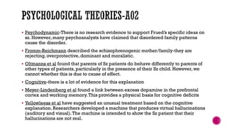  Psychodynamic-There is no research evidence to support Frued’s specific ideas on
sz. However, many psychoanalysts have claimed that disordered family patterns
cause the disorder.
 Fromm-Reichmann described the schizophrenogenic mother/family-they are
rejecting, overprotective, dominant and moralistic.
 Oltmanns et al found that parents of Sz patients do behave differently to parents of
other types of patients, particularly in the presence of their Sz child. However, we
cannot whether this is due to cause of effect.
 Cognitive-there is a lot of evidence for this explanation
 Meyer-Lindenberg et al found a link between excess dopamine in the prefrontal
cortex and working memory.This provides a physical basis for cognitive deficits
 Yellowleess et al have suggested an unusual treatment based on the cognitive
explanation. Researchers developed a machine that produces virtual hallucinations
(auditory and visual).The machine is intended to show the Sz patient that their
hallucinations are not real.
 