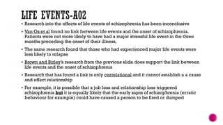 Research into the effects of life events of schizophrenia has been inconclusive
 Van Os et al found no link between life events and the onset of schizophrenia.
Patients were not more likely to have had a major stressful life event in the three
months preceding the onset of their illness,
 The same research found that those who had experienced major life events were
less likely to relapse
 Brown and Birley’s research from the previous slide does support the link between
life events and the onset of schizophrenia
 Research that has found a link is only correlational and it cannot establish a a cause
and effect relationship
 For example, it is possible that a job loss and relationship loss triggered
schizophrenia but it is equally likely that the early signs of schizophrenia (erratic
behaviour for example) could have caused a person to be fired or dumped
 